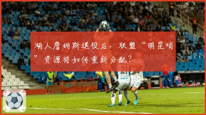 湖人詹姆斯退役后,联盟“明星哨”资源将如何重新分配?