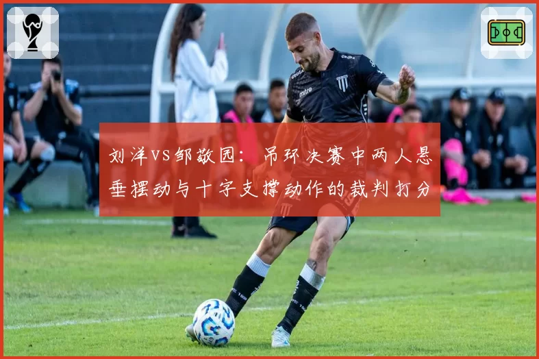 刘洋vs邹敬园：吊环决赛中两人悬垂摆动与十字支撑动作的裁判打分细节对比