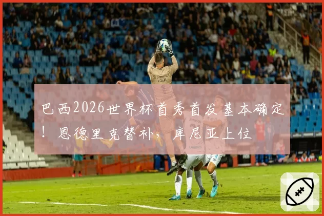 巴西2026世界杯首秀首发基本确定！恩德里克替补，库尼亚上位