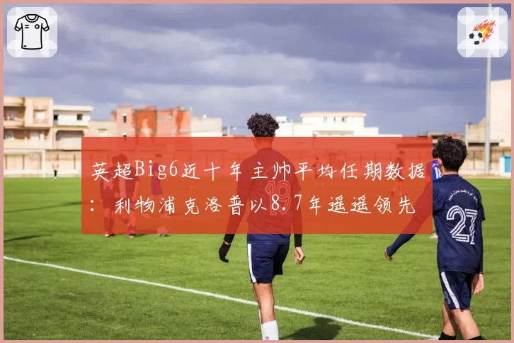 英超Big6近十年主帅平均任期数据:利物浦克洛普以8.7年遥遥领先