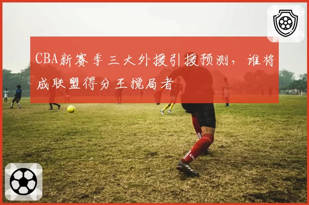 CBA新赛季三大外援引援预测，谁将成联盟得分王搅局者