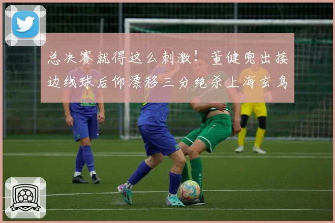 总决赛就得这么刺激！董健兜出接边线球后仰漂移三分绝杀上海玄鸟