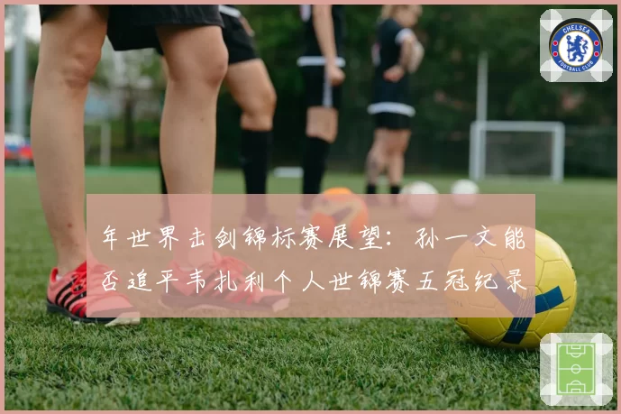 年世界击剑锦标赛展望：孙一文能否追平韦扎利个人世锦赛五冠纪录？