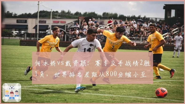 何冰娇vs戴资颖：赛季交手战绩2胜1负，世界排名差距从800分缩小至300分