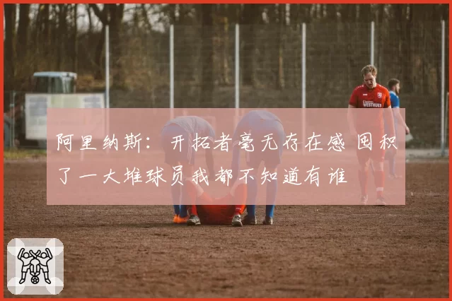 阿里纳斯：开拓者毫无存在感 囤积了一大堆球员我都不知道有谁