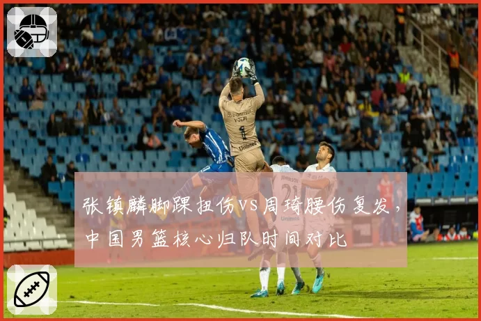 张镇麟脚踝扭伤vs周琦腰伤复发,中国男篮核心归队时间对比