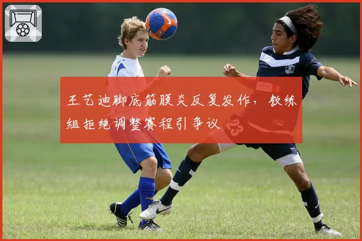 王艺迪脚底筋膜炎反复发作，教练组拒绝调整赛程引争议