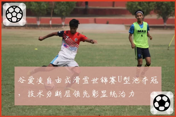 谷爱凌自由式滑雪世锦赛U型池夺冠,技术分断层领先彰显统治力