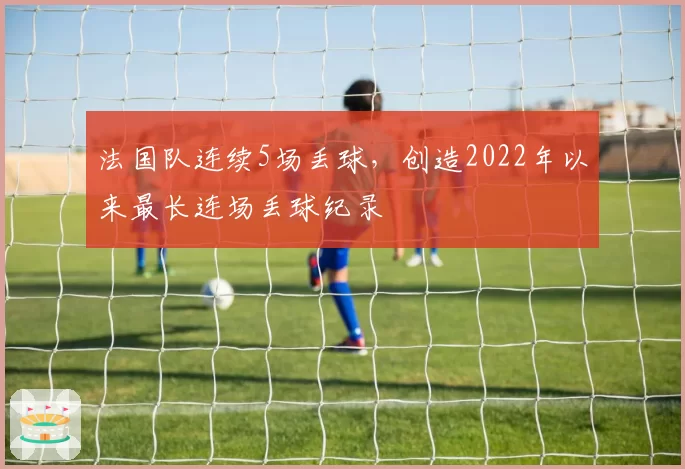 法国队连续5场丢球，创造2022年以来最长连场丢球纪录