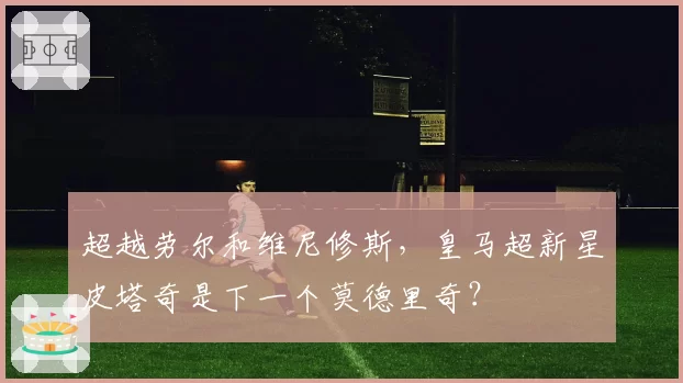 超越劳尔和维尼修斯,皇马超新星皮塔奇是下一个莫德里奇?