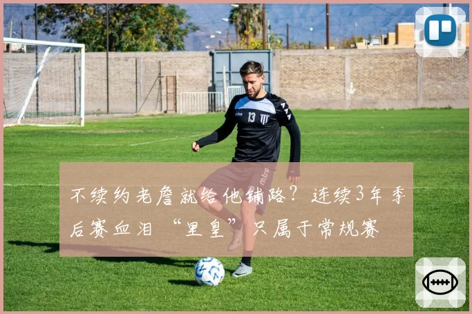 不续约老詹就给他铺路？连续3年季后赛血泪 “里皇”只属于常规赛