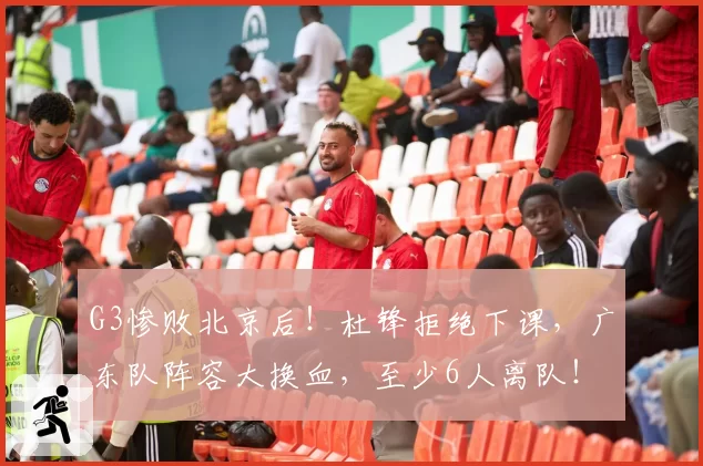 G3惨败北京后！杜锋拒绝下课，广东队阵容大换血，至少6人离队！
