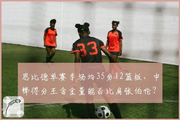 恩比德单赛季场均35分12篮板，中锋得分王含金量能否比肩张伯伦？