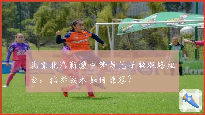 北京北汽新援中锋与范子铭双塔组合,挡拆战术如何兼容?