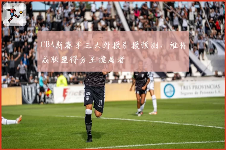 CBA新赛季三大外援引援预测，谁将成联盟得分王搅局者