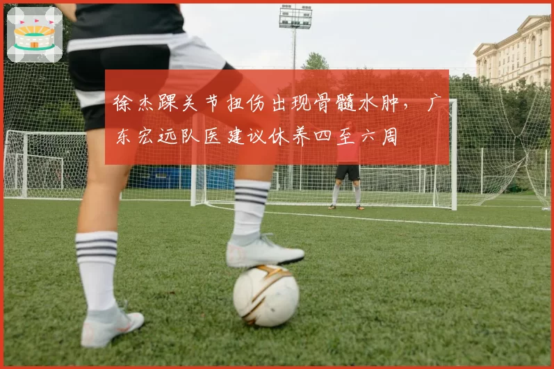 徐杰踝关节扭伤出现骨髓水肿,广东宏远队医建议休养四至六周