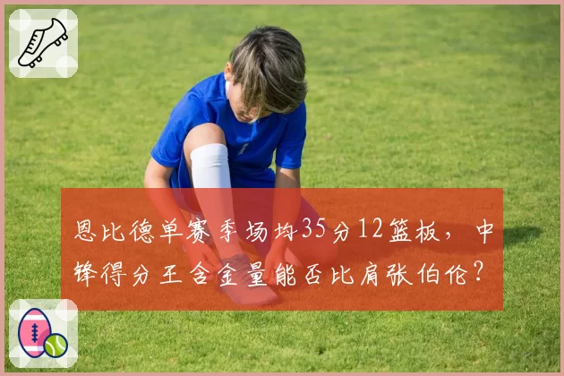 恩比德单赛季场均35分12篮板，中锋得分王含金量能否比肩张伯伦？