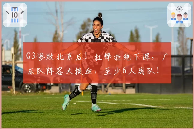 G3惨败北京后！杜锋拒绝下课，广东队阵容大换血，至少6人离队！
