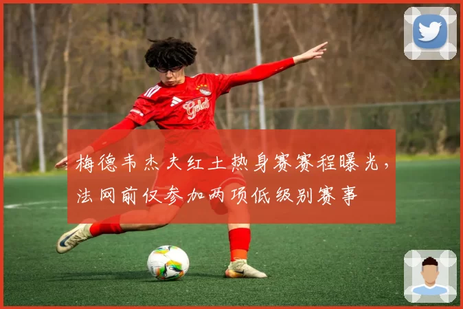 梅德韦杰夫红土热身赛赛程曝光,法网前仅参加两项低级别赛事