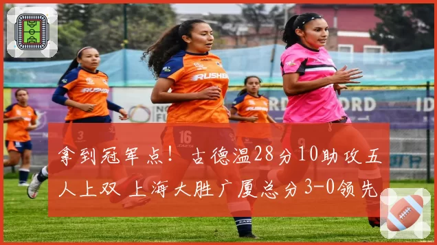 拿到冠军点！古德温28分10助攻五人上双 上海大胜广厦总分3-0领先