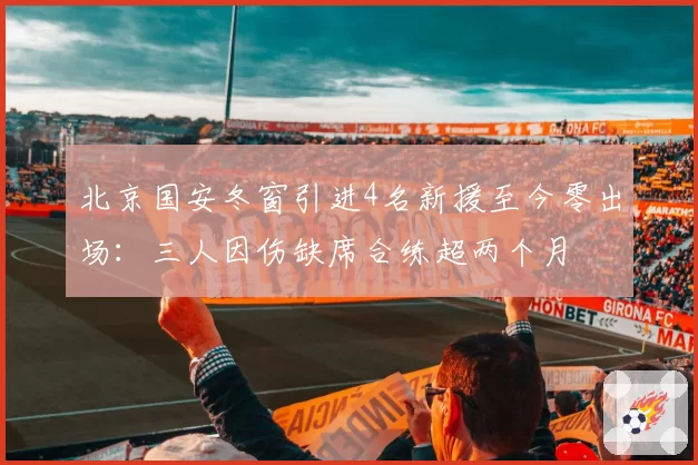 北京国安冬窗引进4名新援至今零出场：三人因伤缺席合练超两个月