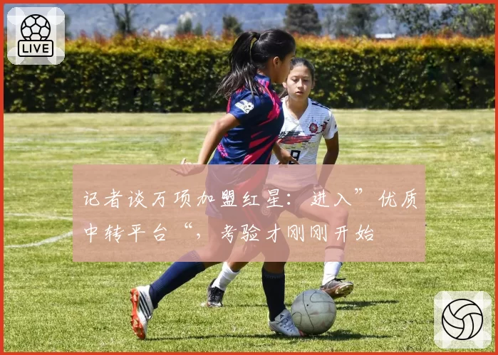 记者谈万项加盟红星:进入”优质中转平台“,考验才刚刚开始