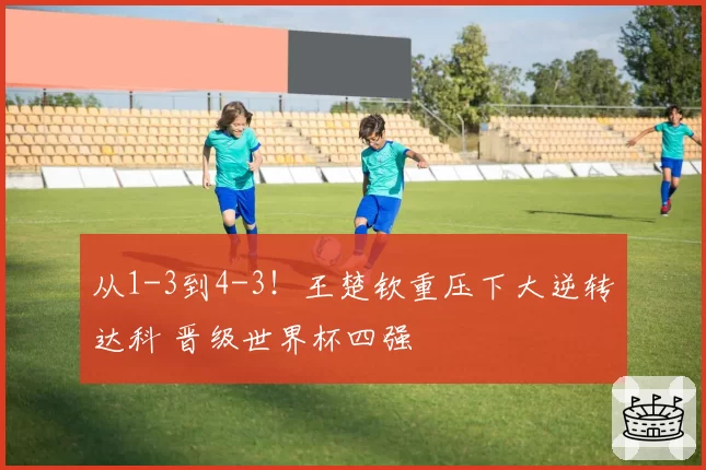 从1-3到4-3!王楚钦重压下大逆转达科 晋级世界杯四强