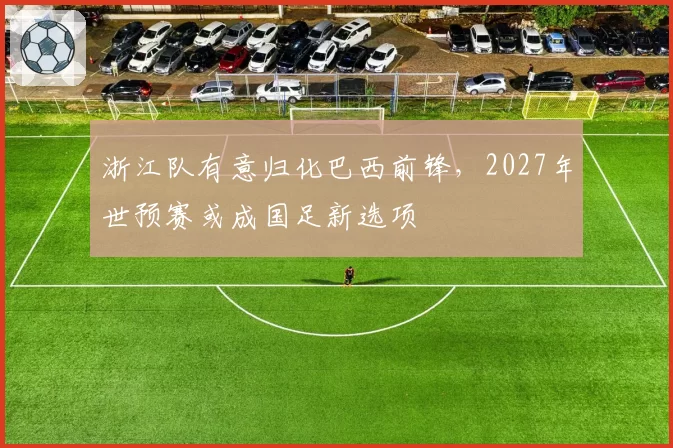 浙江队有意归化巴西前锋，2027年世预赛或成国足新选项