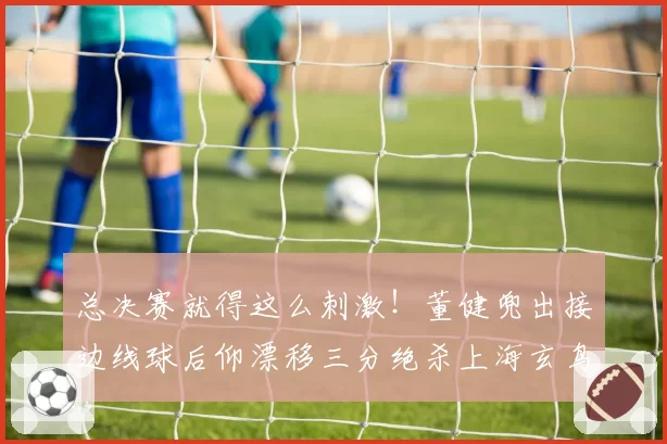 总决赛就得这么刺激！董健兜出接边线球后仰漂移三分绝杀上海玄鸟