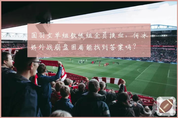 国羽女单组教练组全员换血，何冰娇外战崩盘困局能找到答案吗？