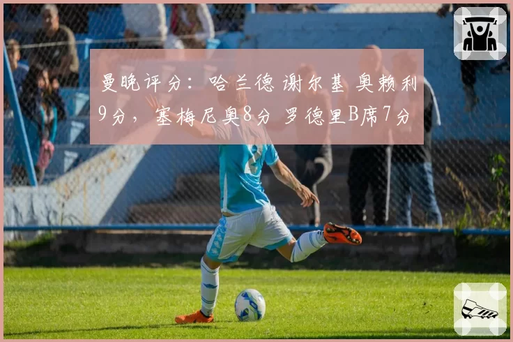 曼晚评分:哈兰德 谢尔基 奥赖利9分,塞梅尼奥8分 罗德里B席7分