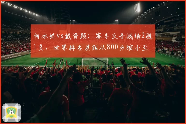 何冰娇vs戴资颖：赛季交手战绩2胜1负，世界排名差距从800分缩小至300分
