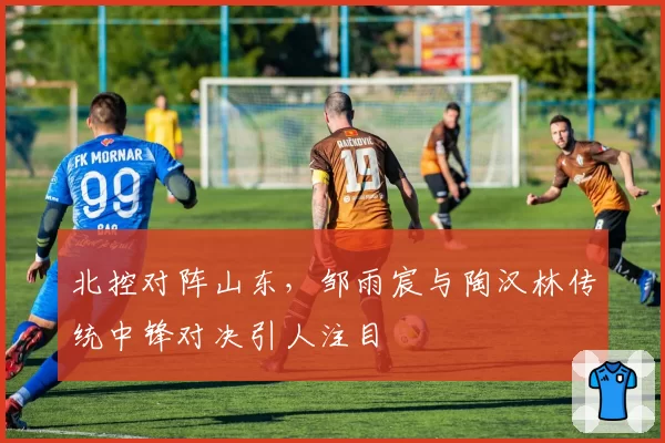 北控对阵山东,邹雨宸与陶汉林传统中锋对决引人注目