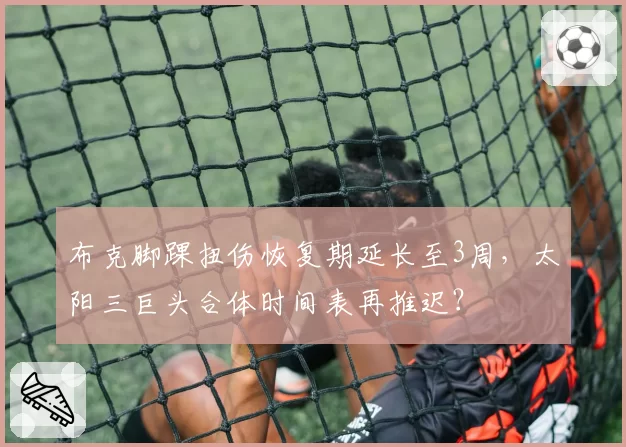 布克脚踝扭伤恢复期延长至3周，太阳三巨头合体时间表再推迟？