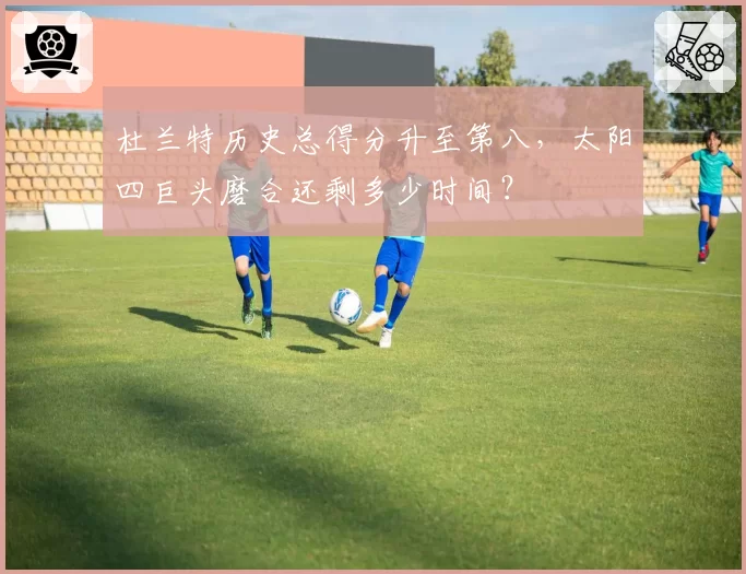 杜兰特历史总得分升至第八,太阳四巨头磨合还剩多少时间?