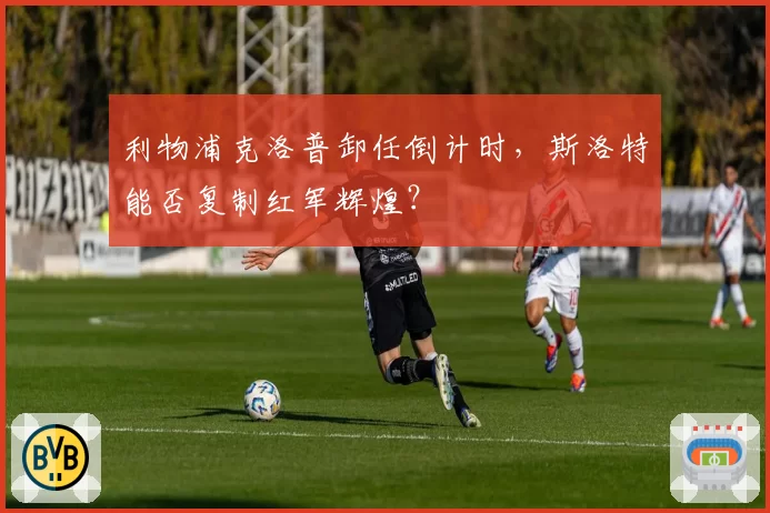 利物浦克洛普卸任倒计时，斯洛特能否复制红军辉煌？