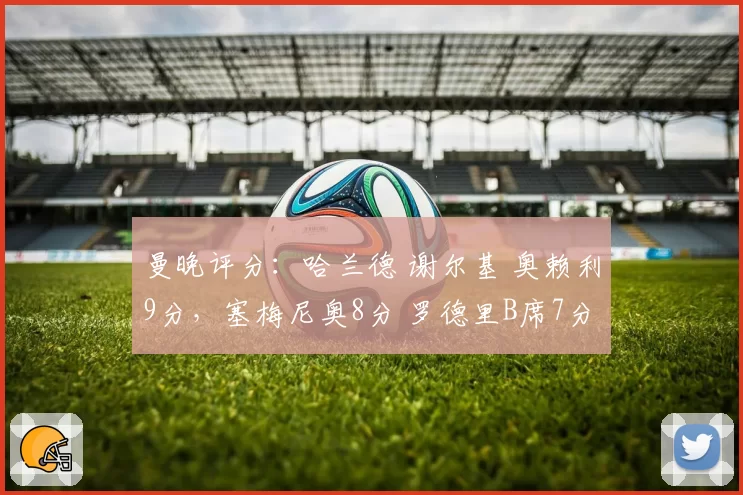 曼晚评分:哈兰德 谢尔基 奥赖利9分,塞梅尼奥8分 罗德里B席7分