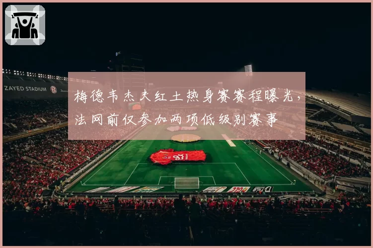 梅德韦杰夫红土热身赛赛程曝光,法网前仅参加两项低级别赛事