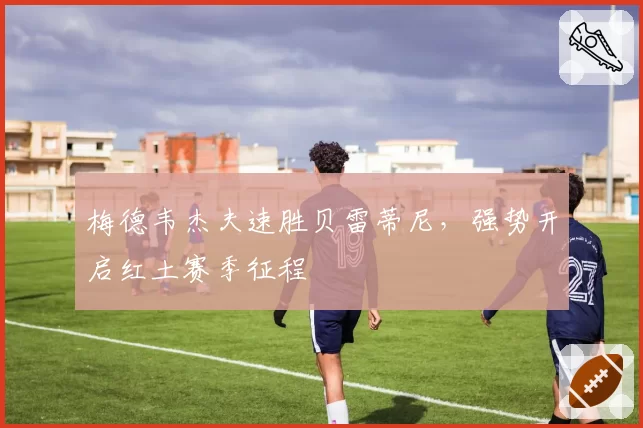 梅德韦杰夫速胜贝雷蒂尼，强势开启红土赛季征程