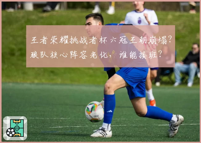王者荣耀挑战者杯六冠王朝崩塌？狼队核心阵容老化，谁能接班？