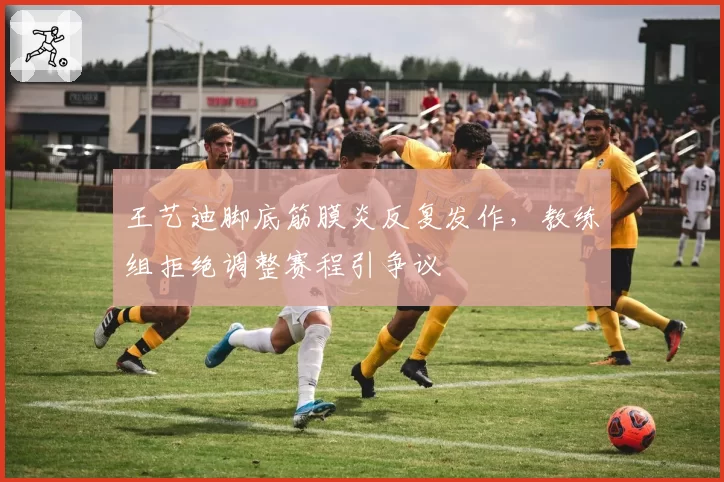 王艺迪脚底筋膜炎反复发作，教练组拒绝调整赛程引争议