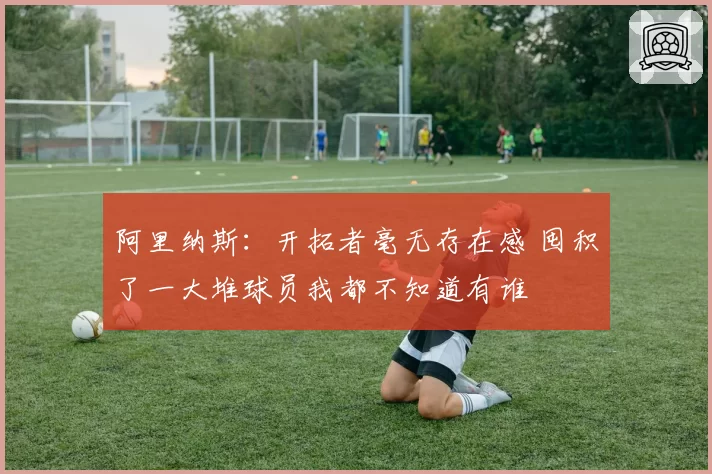 阿里纳斯：开拓者毫无存在感 囤积了一大堆球员我都不知道有谁