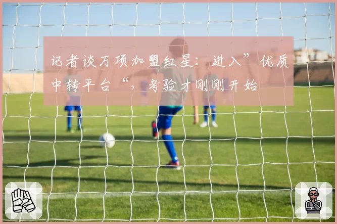 记者谈万项加盟红星:进入”优质中转平台“,考验才刚刚开始