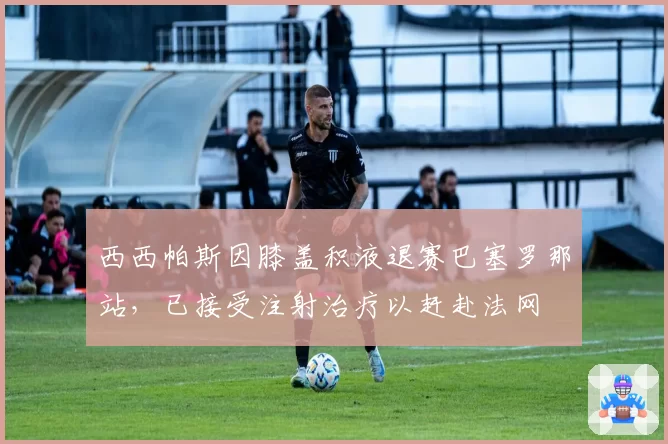 西西帕斯因膝盖积液退赛巴塞罗那站，已接受注射治疗以赶赴法网