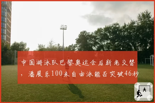 中国游泳队巴黎奥运会后新老交替，潘展乐100米自由泳能否突破46秒大关？