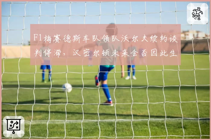 F1梅赛德斯车队领队沃尔夫续约谈判停滞,汉密尔顿未来会否因此生变?