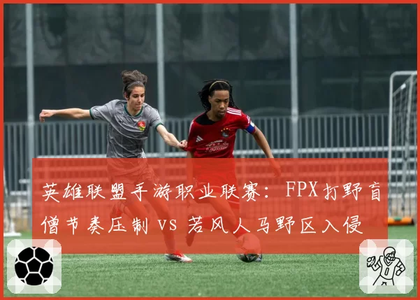 英雄联盟手游职业联赛：FPX打野盲僧节奏压制 vs 若风人马野区入侵，中韩野区对抗