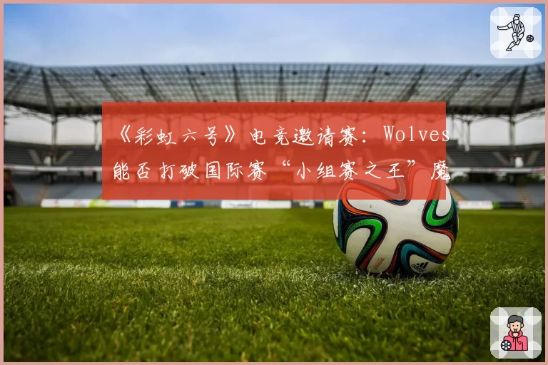 《彩虹六号》电竞邀请赛：Wolves能否打破国际赛“小组赛之王”魔咒？