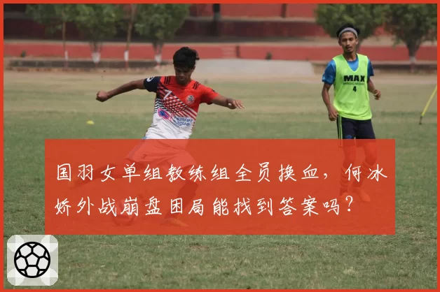 国羽女单组教练组全员换血，何冰娇外战崩盘困局能找到答案吗？