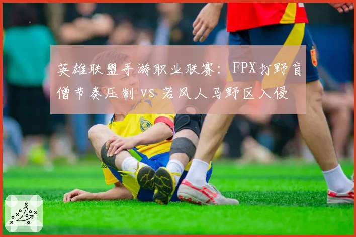 英雄联盟手游职业联赛：FPX打野盲僧节奏压制 vs 若风人马野区入侵，中韩野区对抗